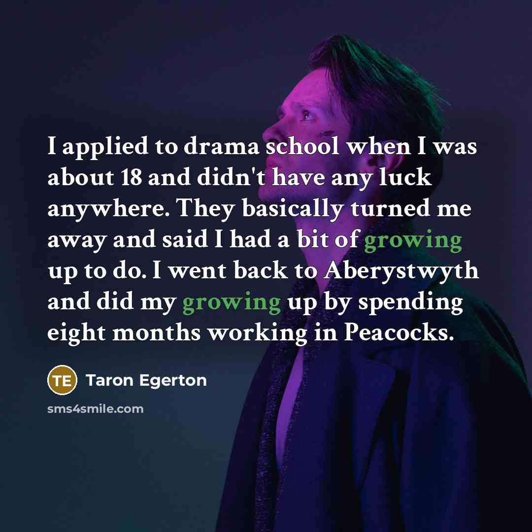 “I applied to drama school when I was about 18 and didn't have any luck anywhere. They basically turned me away and said I had a bit of growing up to do. I went back to Aberystwyth and did my growing up by spending eight months working in Peacocks.” quote by Taron Egerton
