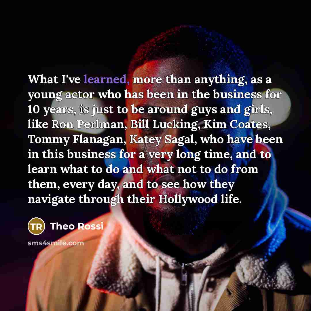 “What I've learned, more than anything, as a young actor who has been in the business for 10 years, is just to be around guys and girls, like Ron Perlman, Bill Lucking, Kim Coates, Tommy Flanagan, Katey Sagal, who have been in this business for a very long time, and to learn what to do and what not…” quote by Theo Rossi