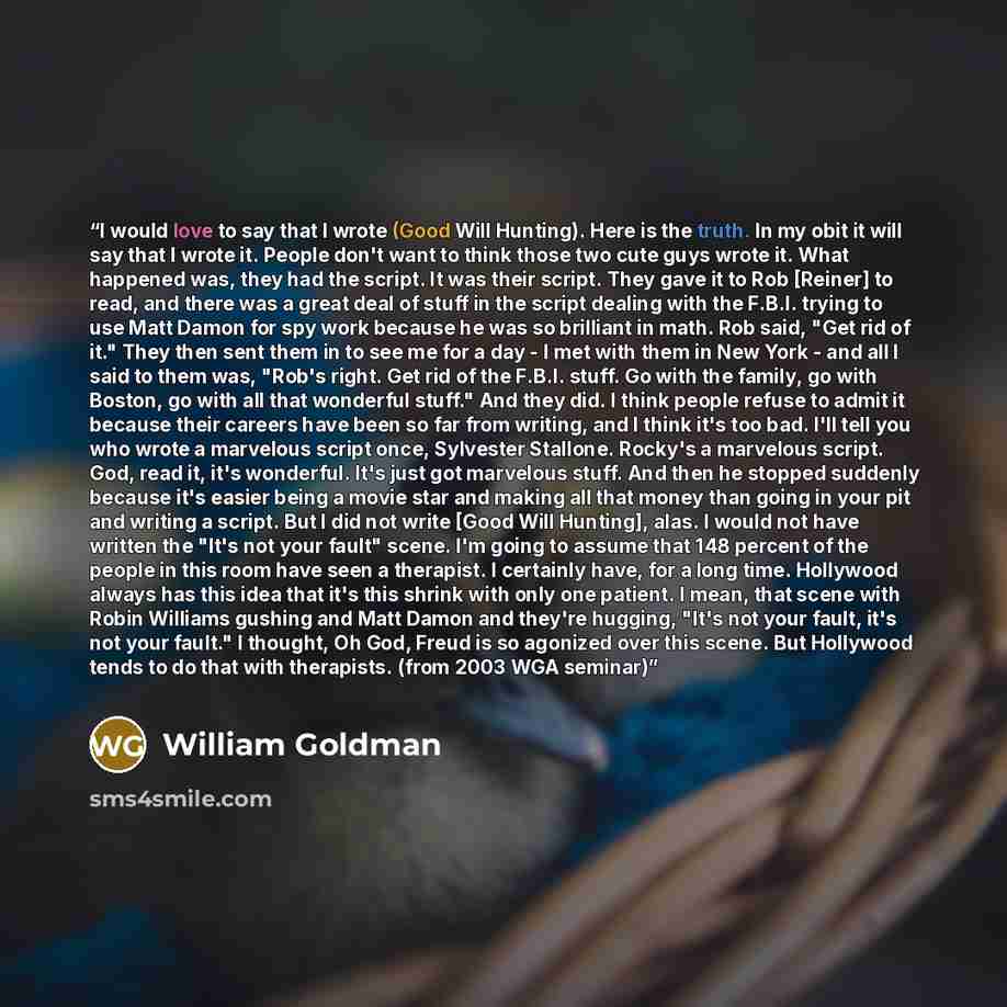 “I would love to say that I wrote (Good Will Hunting). Here is the truth. In my obit it will say that I wrote it. People don't want to think those two cute guys wrote it. What happened was, they had the script. It was their script. They gave it to Rob [Reiner] to read, and there was a great deal of…” quote by William Goldman