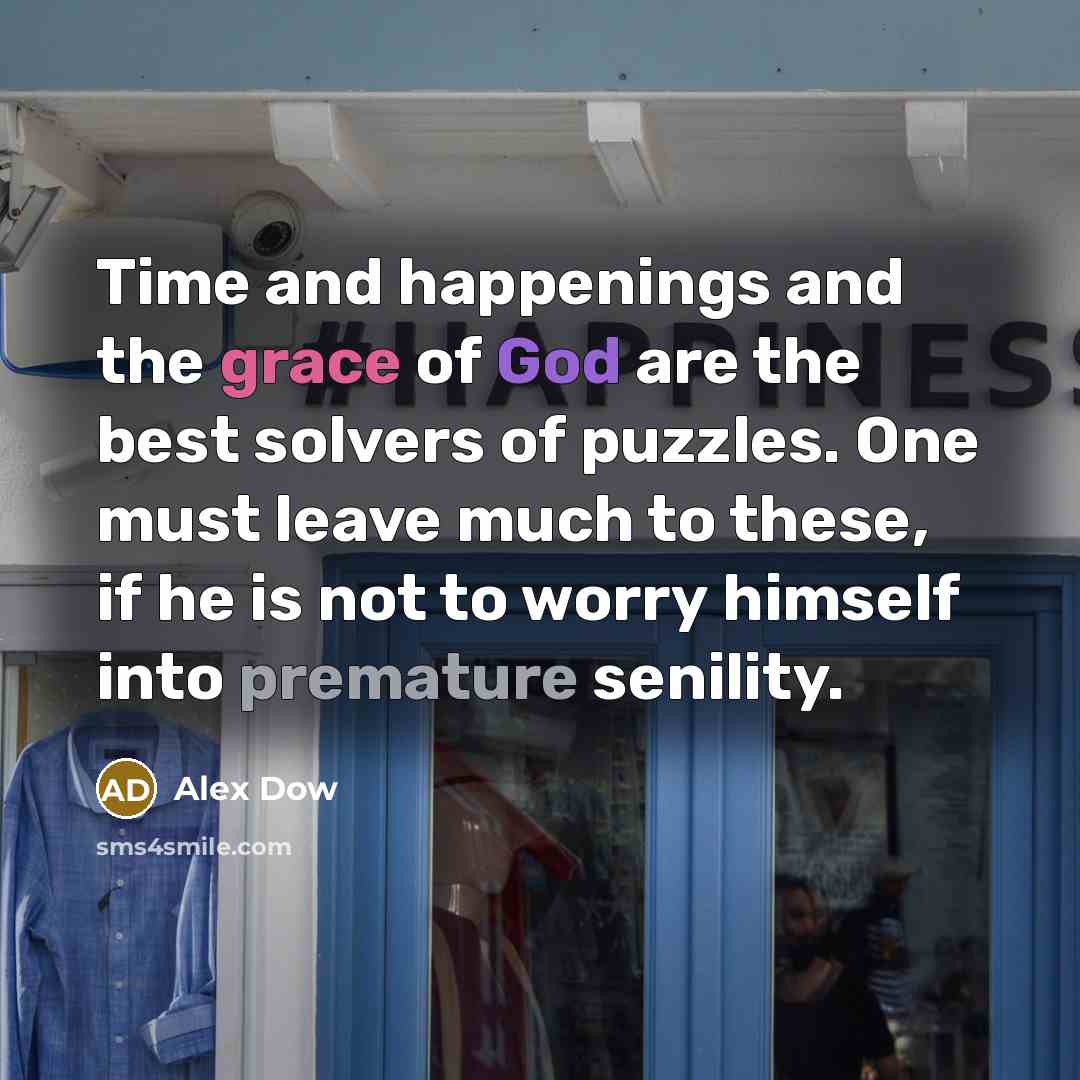 “Time and happenings and the grace of God are the best solvers of puzzles. One must leave much to these, if he is not to worry himself into premature senility.” quote by Alex Dow
