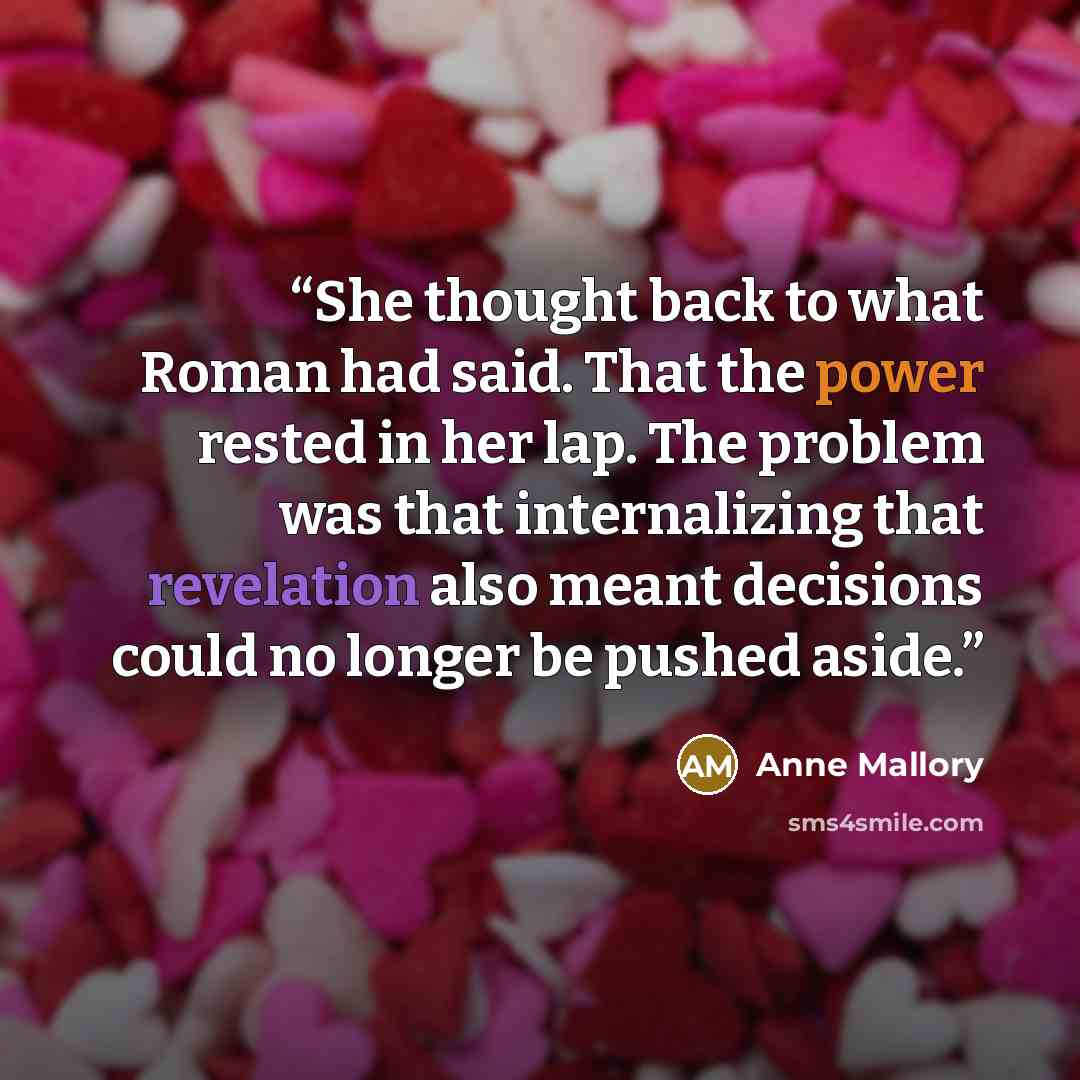 “She thought back to what Roman had said. That the power rested in her lap. The problem was that internalizing that revelation also meant decisions could no longer be pushed aside.” quote by Anne Mallory