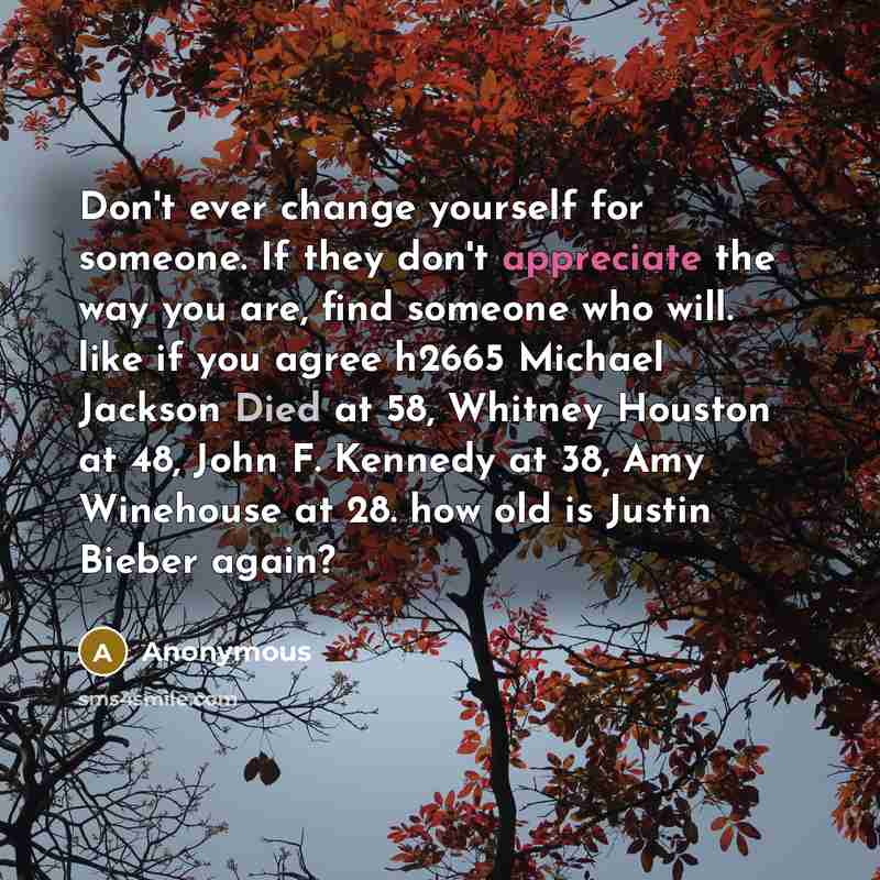 “Don't ever change yourself for someone. If they don't appreciate the way you are, find someone who will. like if you agree h2665 Michael Jackson Died at 58, Whitney Houston at 48, John F. Kennedy at 38, Amy Winehouse at 28. how old is Justin Bieber again?” quote by Anonymous