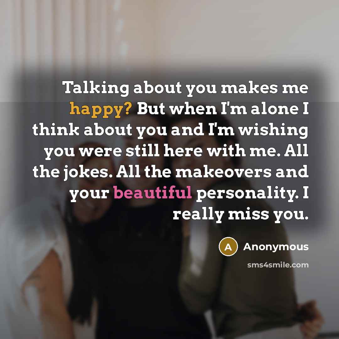 “Talking about you makes me happy? But when I'm alone I think about you and I'm wishing you were still here with me. All the jokes. All the makeovers and your beautiful personality. I really miss you.” quote by Anonymous