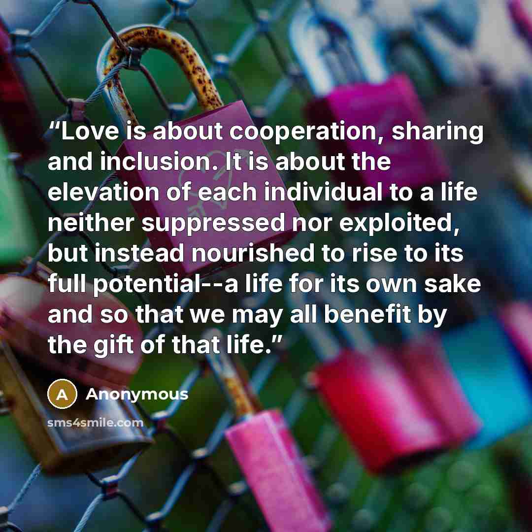 “Love is about cooperation, sharing and inclusion. It is about the elevation of each individual to a life neither suppressed nor exploited, but instead nourished to rise to its full potential--a life for its own sake and so that we may all benefit by the gift of that life.” quote by Anonymous