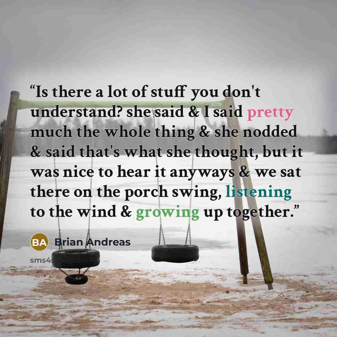 “Is there a lot of stuff you don't understand? she said & I said pretty much the whole thing & she nodded & said that's what she thought, but it was nice to hear it anyways & we sat there on the porch swing, listening to the wind & growing up together.” quote by Brian Andreas