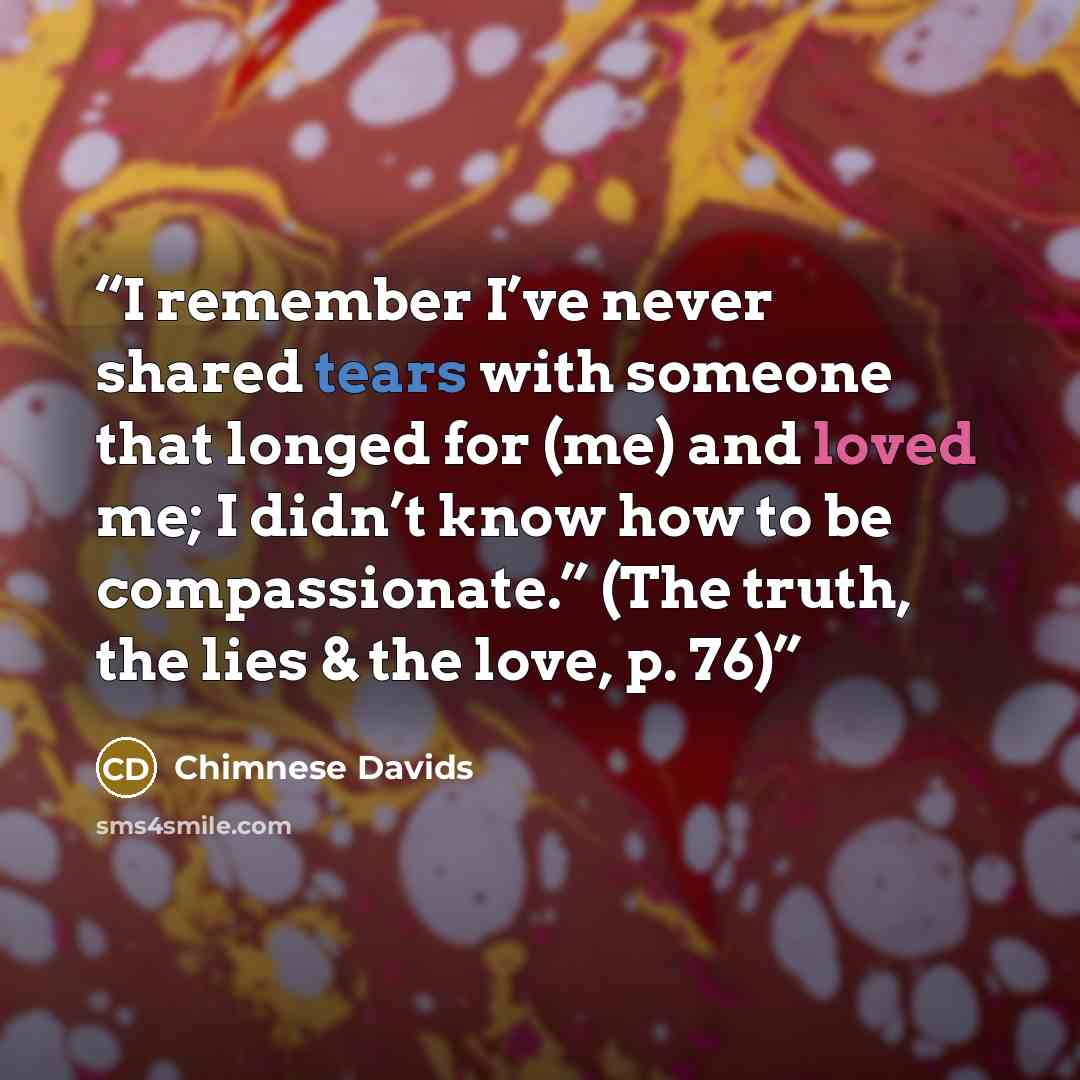 “I remember I’ve never shared tears with someone that longed for (me) and loved me; I didn’t know how to be compassionate.” (The truth, the lies & the love, p. 76)” quote by Chimnese Davids