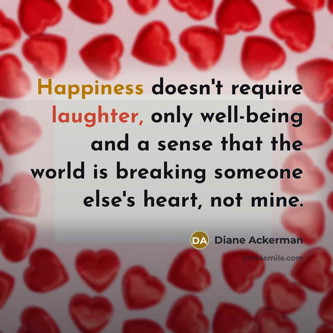 “Happiness doesn't require laughter, only well-being and a sense that the world is breaking someone else's heart, not mine.” quote by Diane Ackerman