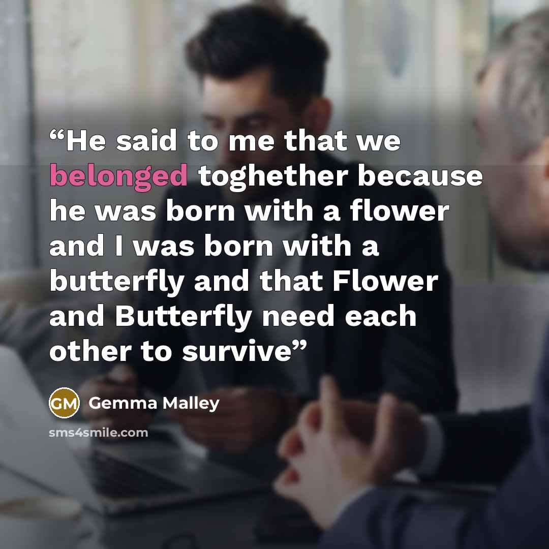 “He said to me that we belonged toghether because he was born with a flower and I was born with a butterfly and that Flower and Butterfly need each other to survive” quote by Gemma Malley