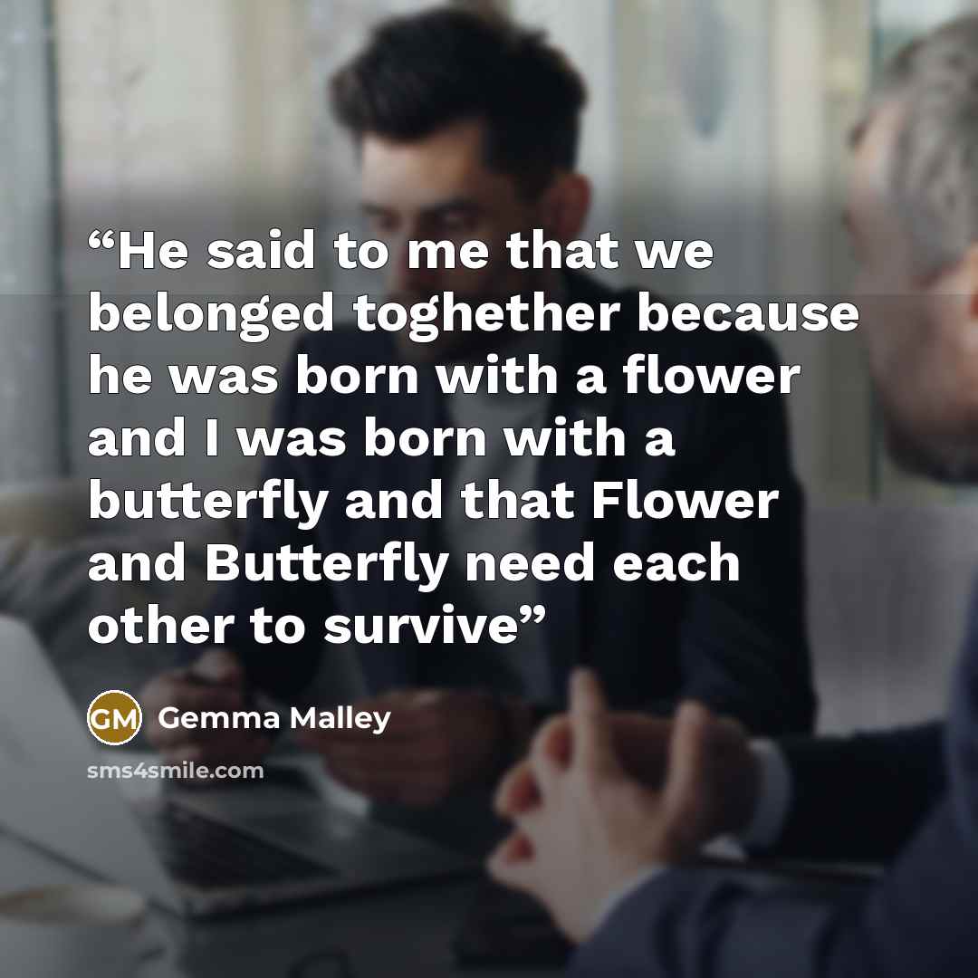 “He said to me that we belonged toghether because he was born with a flower and I was born with a butterfly and that Flower and Butterfly need each other to survive” quote by Gemma Malley