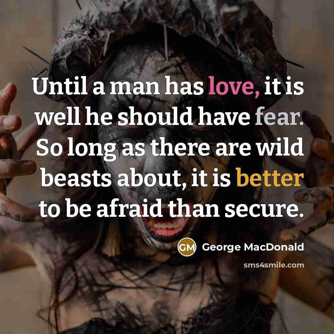 “Until a man has love, it is well he should have fear. So long as there are wild beasts about, it is better to be afraid than secure.” quote by George MacDonald