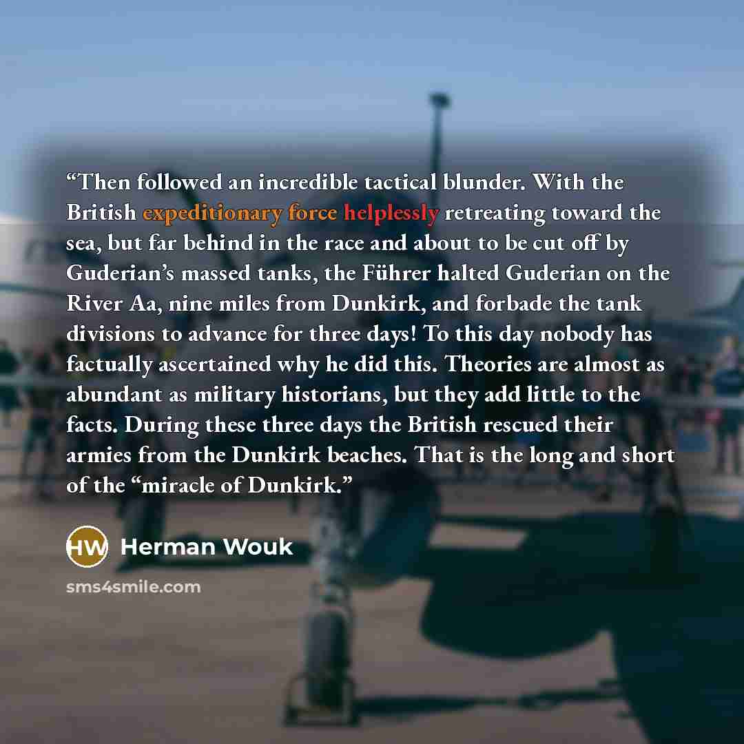 “Then followed an incredible tactical blunder. With the British expeditionary force helplessly retreating toward the sea, but far behind in the race and about to be cut off by Guderian’s massed tanks, the Führer halted Guderian on the River Aa, nine miles from Dunkirk, and forbade the tank…” quote by Herman Wouk