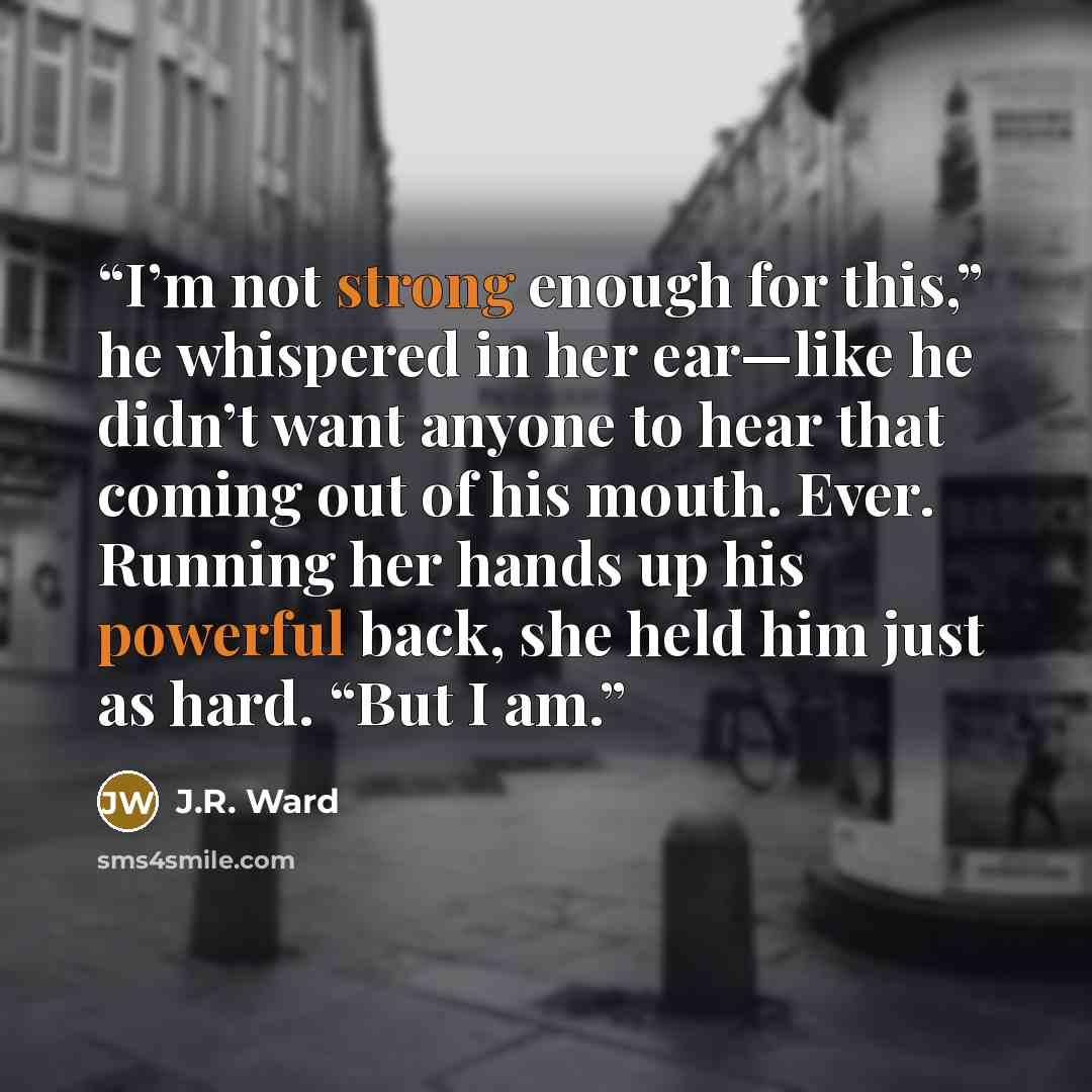 “I’m not strong enough for this,” he whispered in her ear—like he didn’t want anyone to hear that coming out of his mouth. Ever. Running her hands up his powerful back, she held him just as hard. “But I am.” quote by J.R. Ward