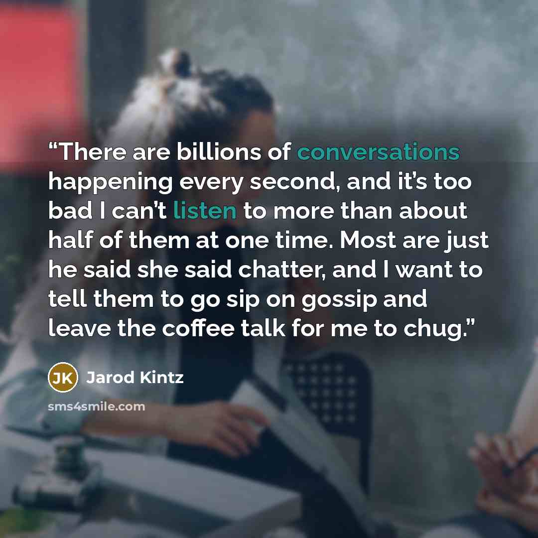 “There are billions of conversations happening every second, and it’s too bad I can’t listen to more than about half of them at one time. Most are just he said she said chatter, and I want to tell them to go sip on gossip and leave the coffee talk for me to chug.” quote by Jarod Kintz