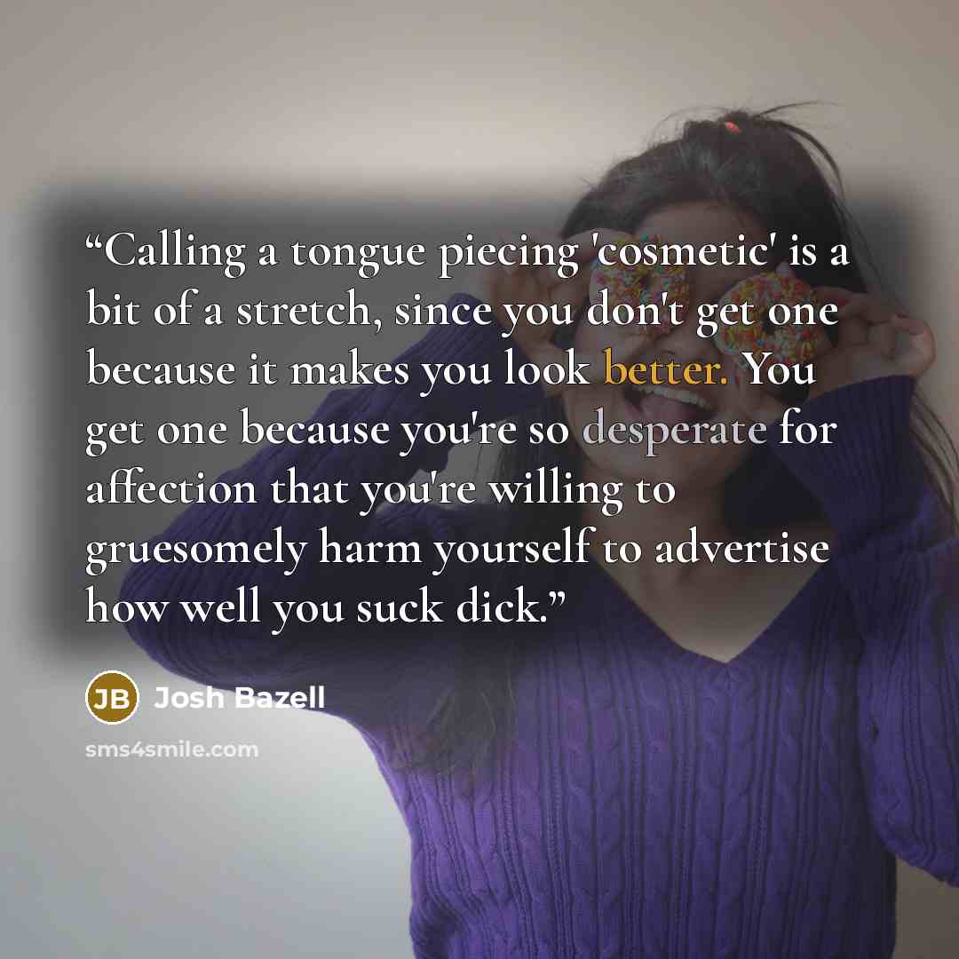 “Calling a tongue piecing 'cosmetic' is a bit of a stretch, since you don't get one because it makes you look better. You get one because you're so desperate for affection that you're willing to gruesomely harm yourself to advertise how well you suck dick.” quote by Josh Bazell