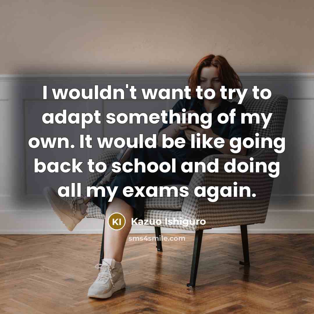 “I wouldn't want to try to adapt something of my own. It would be like going back to school and doing all my exams again.” quote by Kazuo Ishiguro