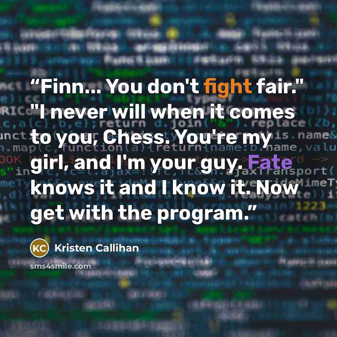 “Finn... You don't fight fair." "I never will when it comes to you, Chess. You're my girl, and I'm your guy. Fate knows it and I know it. Now get with the program.” quote by Kristen Callihan