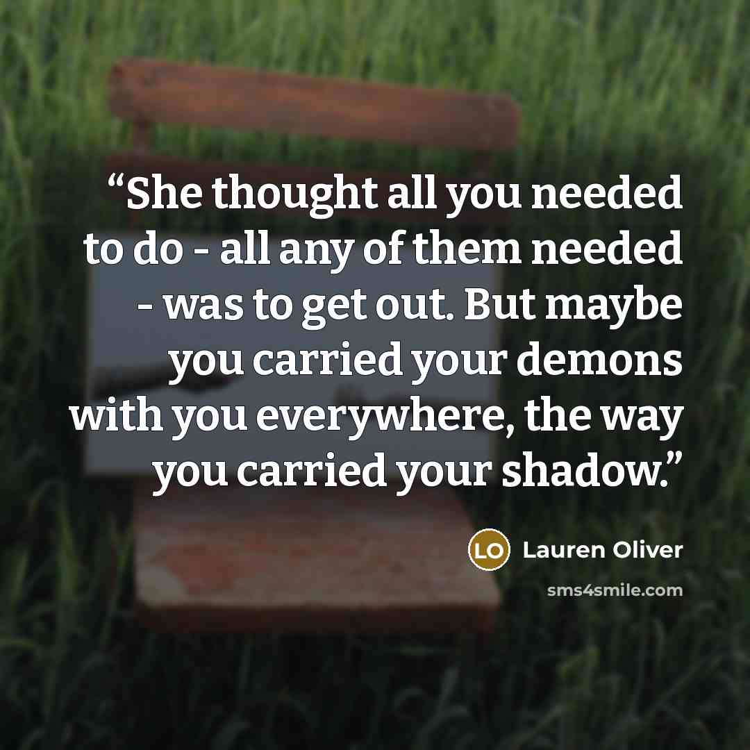 “She thought all you needed to do - all any of them needed - was to get out. But maybe you carried your demons with you everywhere, the way you carried your shadow.” quote by Lauren Oliver