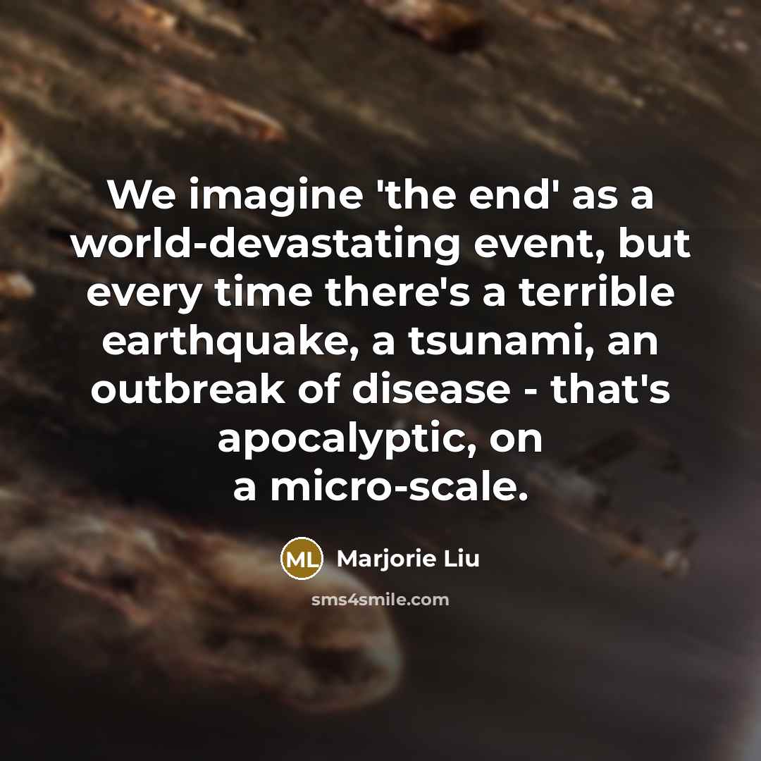 “We imagine 'the end' as a world-devastating event, but every time there's a terrible earthquake, a tsunami, an outbreak of disease - that's apocalyptic, on a micro-scale.” quote by Marjorie Liu
