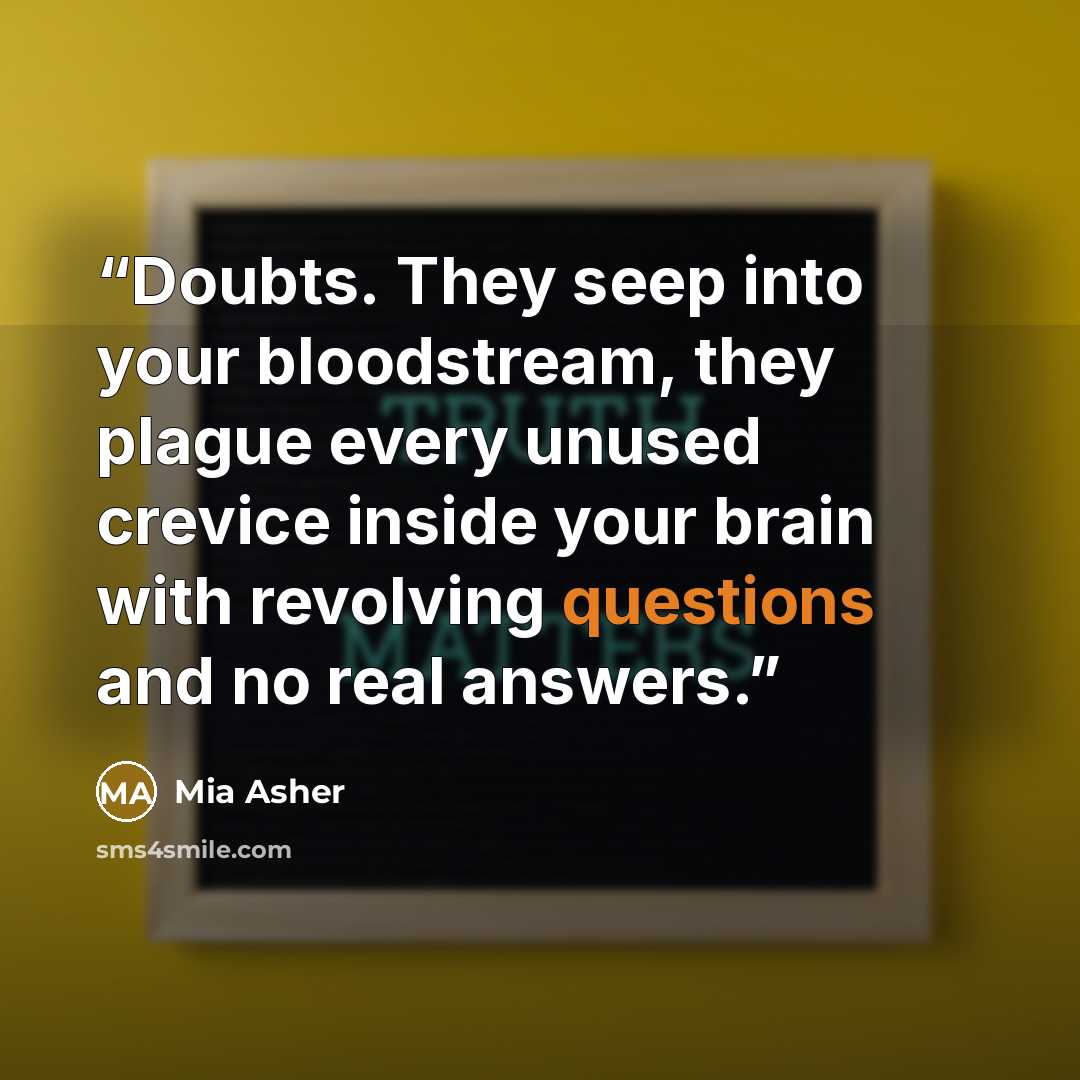 “Doubts. They seep into your bloodstream, they plague every unused crevice inside your brain with revolving questions and no real answers.” quote by Mia Asher