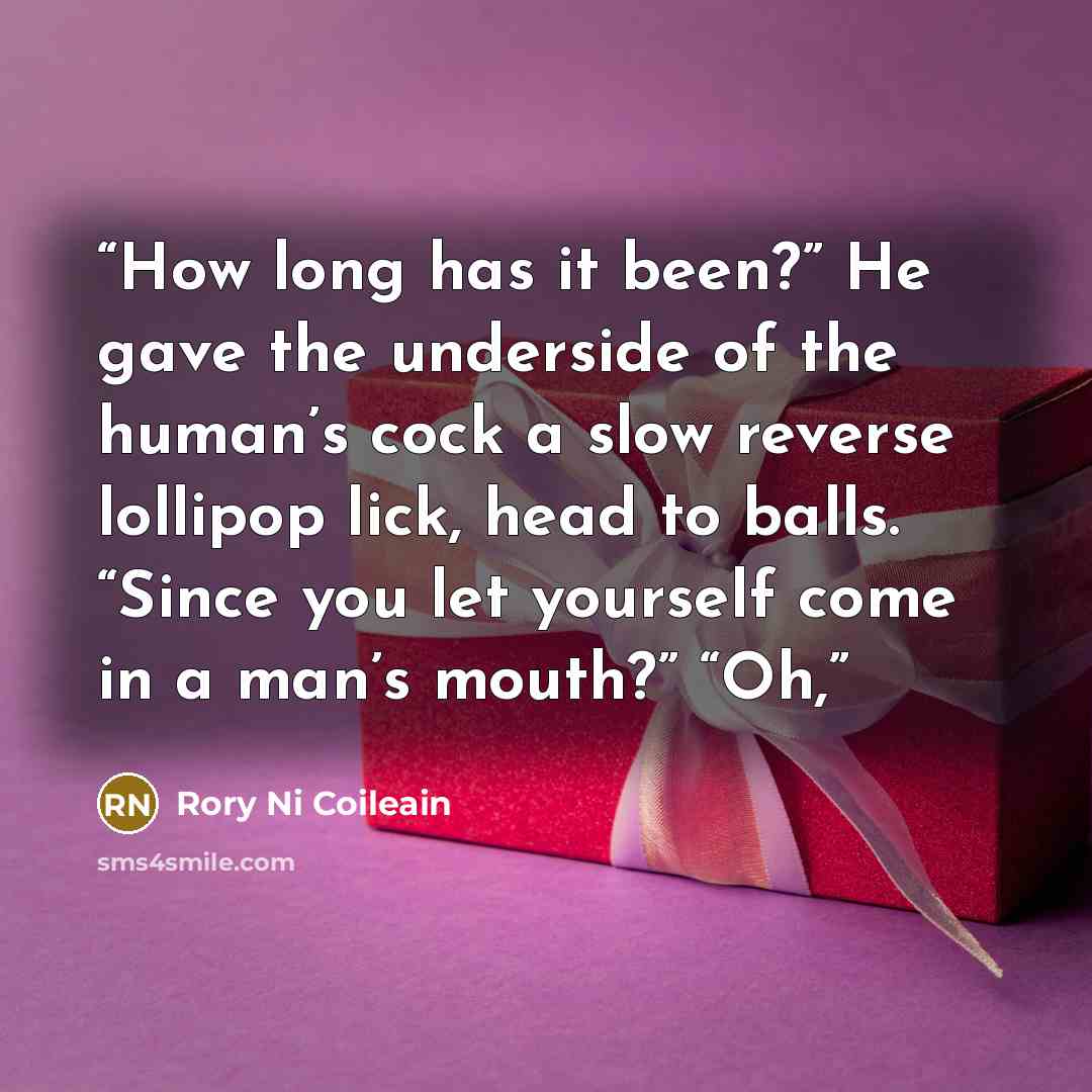 “How long has it been?” He gave the underside of the human’s cock a slow reverse lollipop lick, head to balls. “Since you let yourself come in a man’s mouth?” “Oh,” quote by Rory Ni Coileain