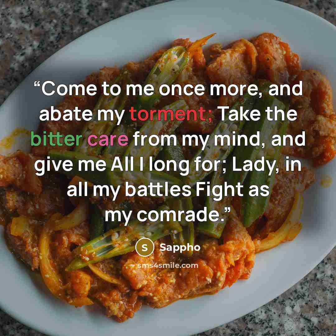“Come to me once more, and abate my torment; Take the bitter care from my mind, and give me All I long for; Lady, in all my battles Fight as my comrade.” quote by Sappho
