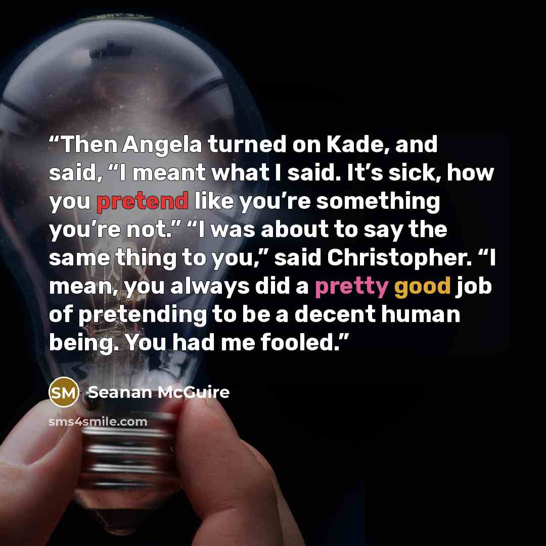 “Then Angela turned on Kade, and said, “I meant what I said. It’s sick, how you pretend like you’re something you’re not.” “I was about to say the same thing to you,” said Christopher. “I mean, you always did a pretty good job of pretending to be a decent human being. You had me fooled.” quote by Seanan McGuire