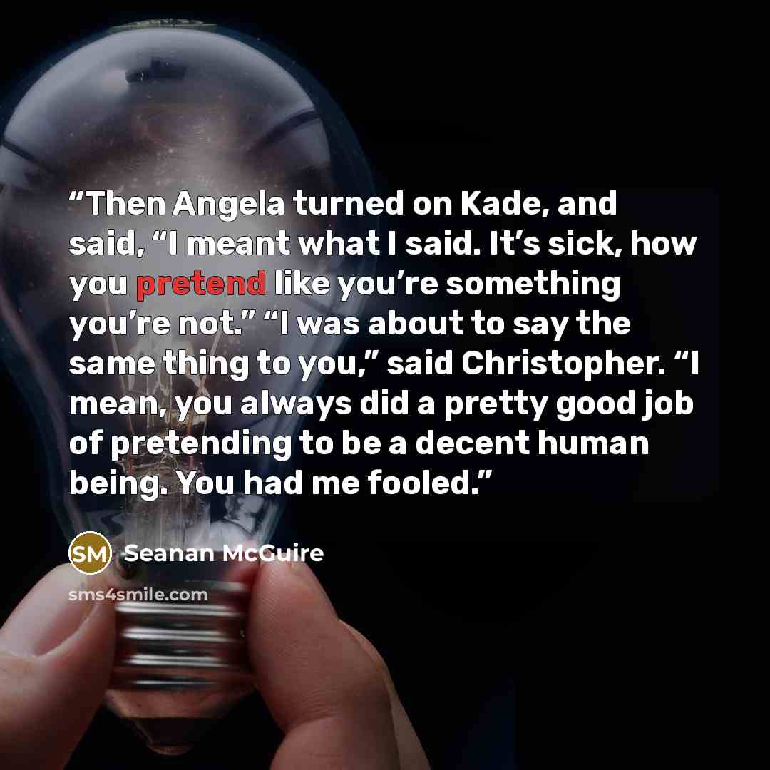 “Then Angela turned on Kade, and said, “I meant what I said. It’s sick, how you pretend like you’re something you’re not.” “I was about to say the same thing to you,” said Christopher. “I mean, you always did a pretty good job of pretending to be a decent human being. You had me fooled.” quote by Seanan McGuire