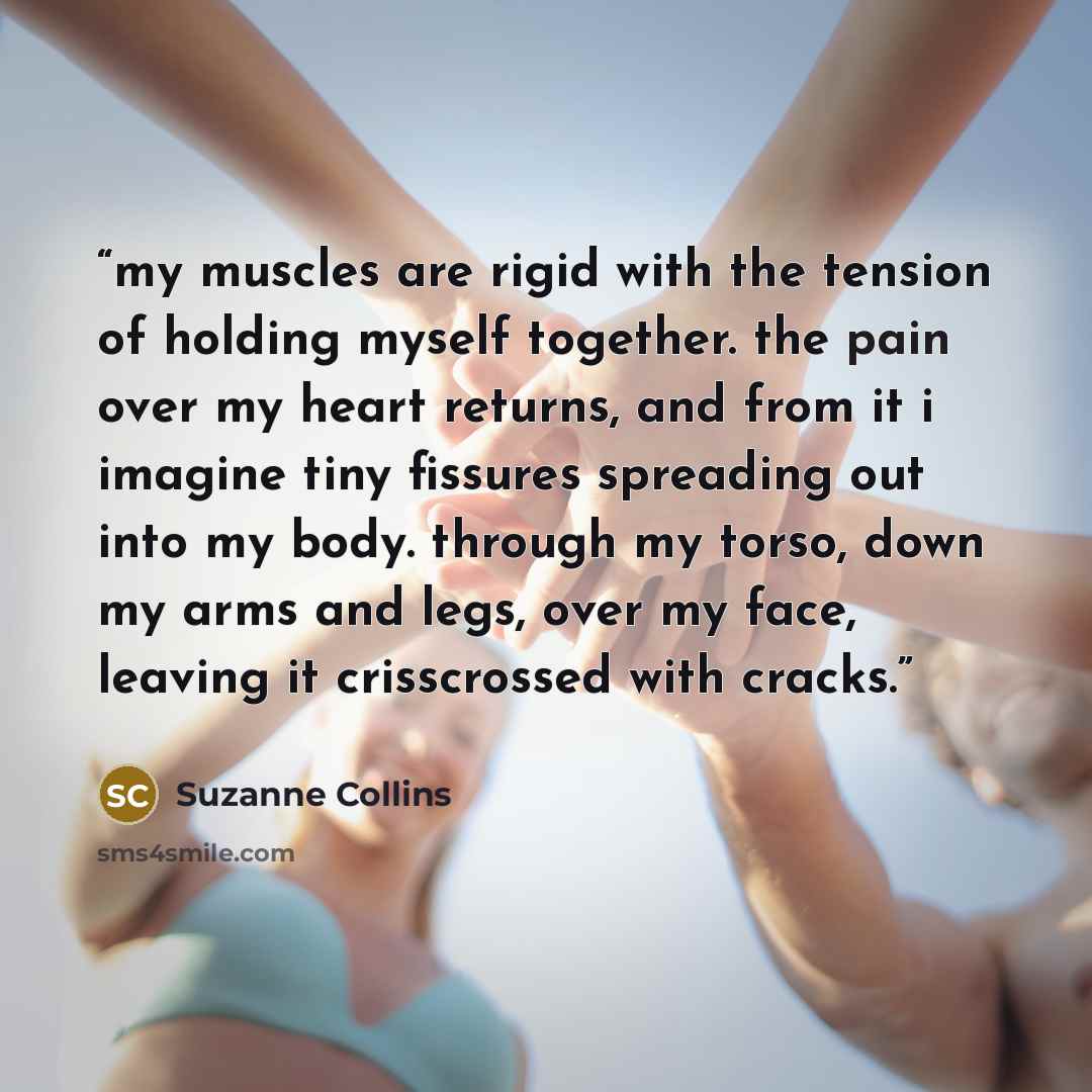 “my muscles are rigid with the tension of holding myself together. the pain over my heart returns, and from it i imagine tiny fissures spreading out into my body. through my torso, down my arms and legs, over my face, leaving it crisscrossed with cracks.” quote by Suzanne Collins