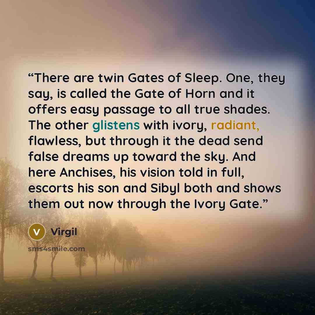 “There are twin Gates of Sleep. One, they say, is called the Gate of Horn and it offers easy passage to all true shades. The other glistens with ivory, radiant, flawless, but through it the dead send false dreams up toward the sky. And here Anchises, his vision told in full, escorts his son and…” quote by Virgil