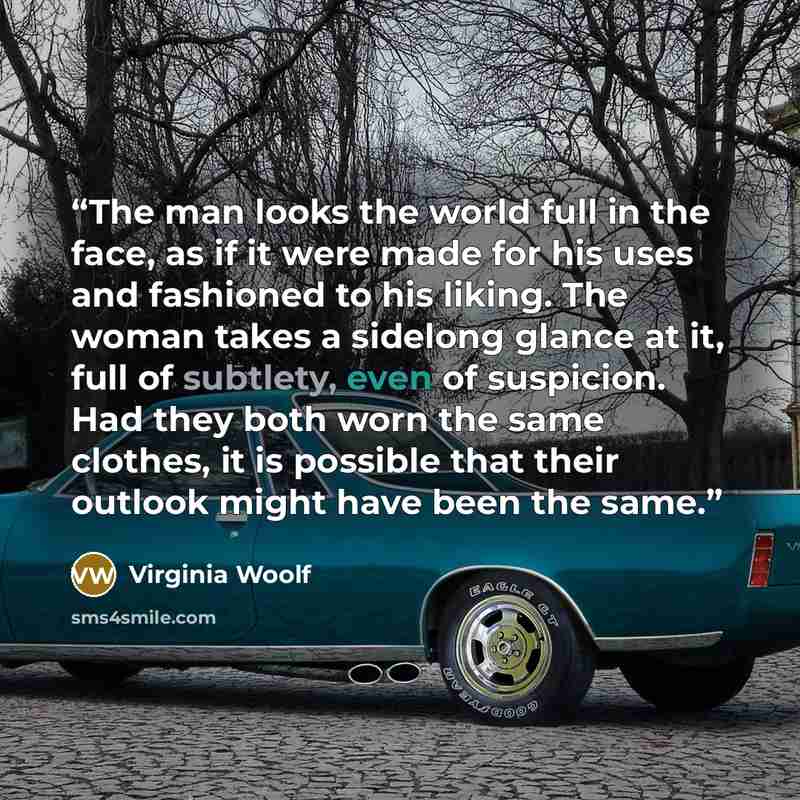 “The man looks the world full in the face, as if it were made for his uses and fashioned to his liking. The woman takes a sidelong glance at it, full of subtlety, even of suspicion. Had they both worn the same clothes, it is possible that their outlook might have been the same.” quote by Virginia Woolf