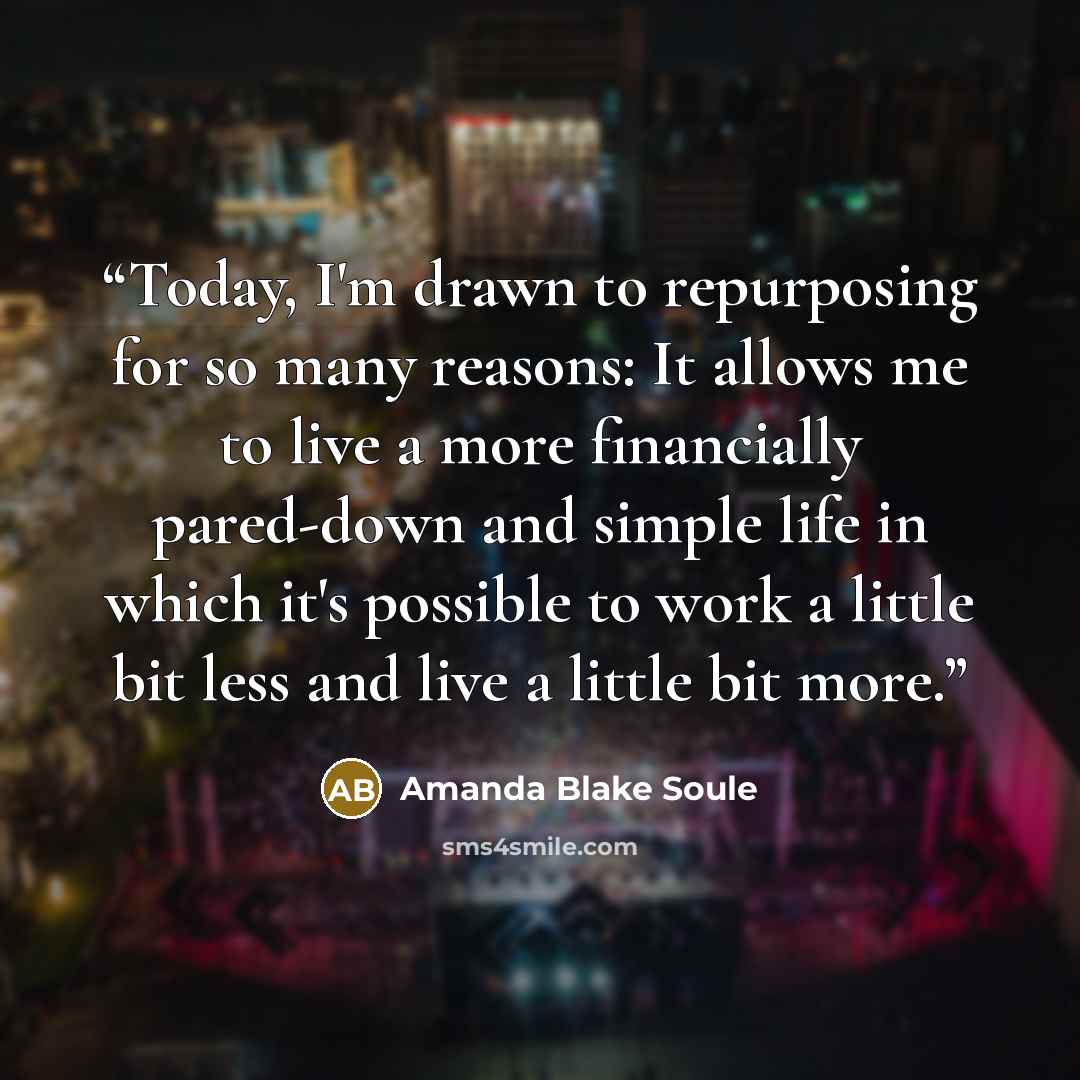 “Today, I'm drawn to repurposing for so many reasons: It allows me to live a more financially pared-down and simple life in which it's possible to work a little bit less and live a little bit more.” quote by Amanda Blake Soule