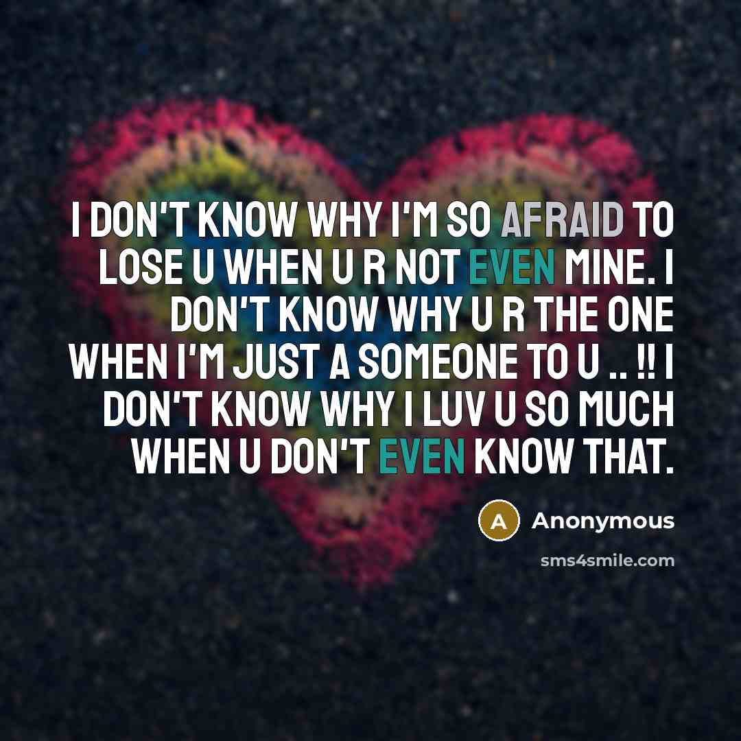 “I don't know why I'm so afraid to lose u when u r not even mine. I don't know why u r the one when I'm just a someone to u .. !! I don't know why I luv u so much when u don't even know that.” quote by Anonymous