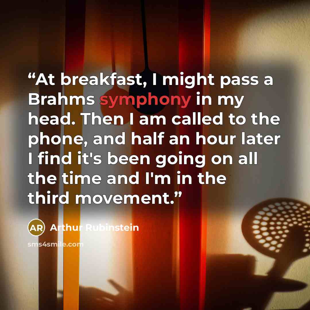 “At breakfast, I might pass a Brahms symphony in my head. Then I am called to the phone, and half an hour later I find it's been going on all the time and I'm in the third movement.” quote by Arthur Rubinstein