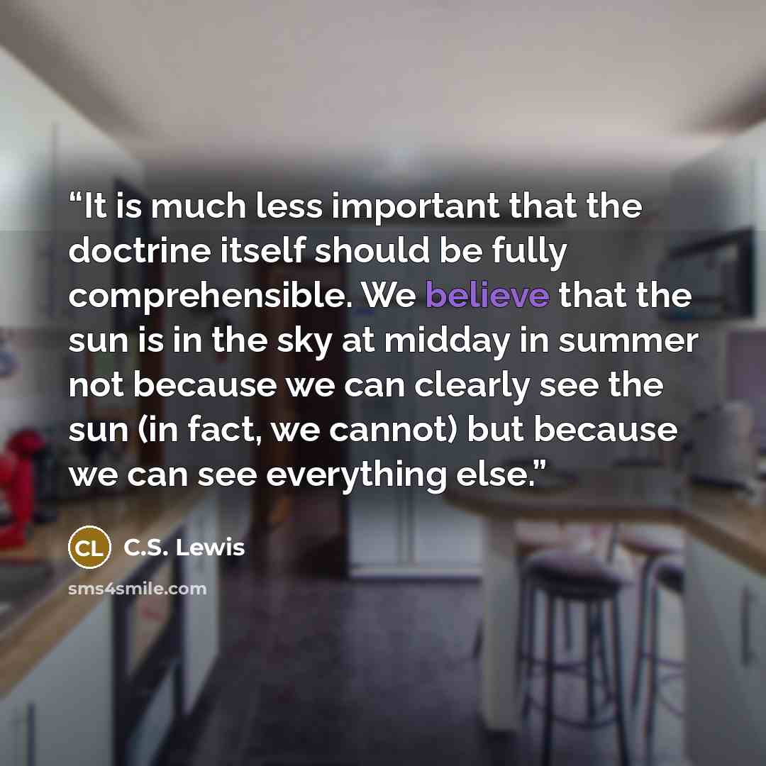 “It is much less important that the doctrine itself should be fully comprehensible. We believe that the sun is in the sky at midday in summer not because we can clearly see the sun (in fact, we cannot) but because we can see everything else.” quote by C.S. Lewis