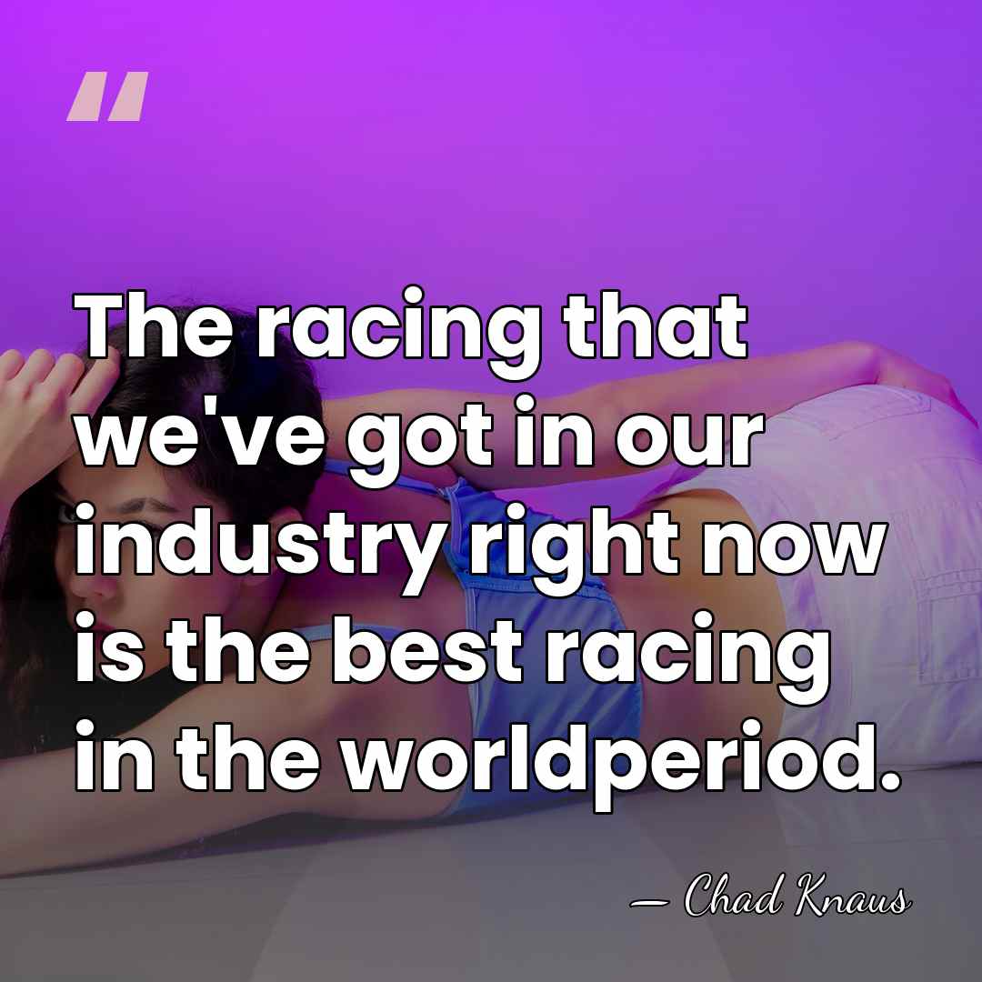The racing that we've got in our industry right now is the&hellip; - Chad Knaus