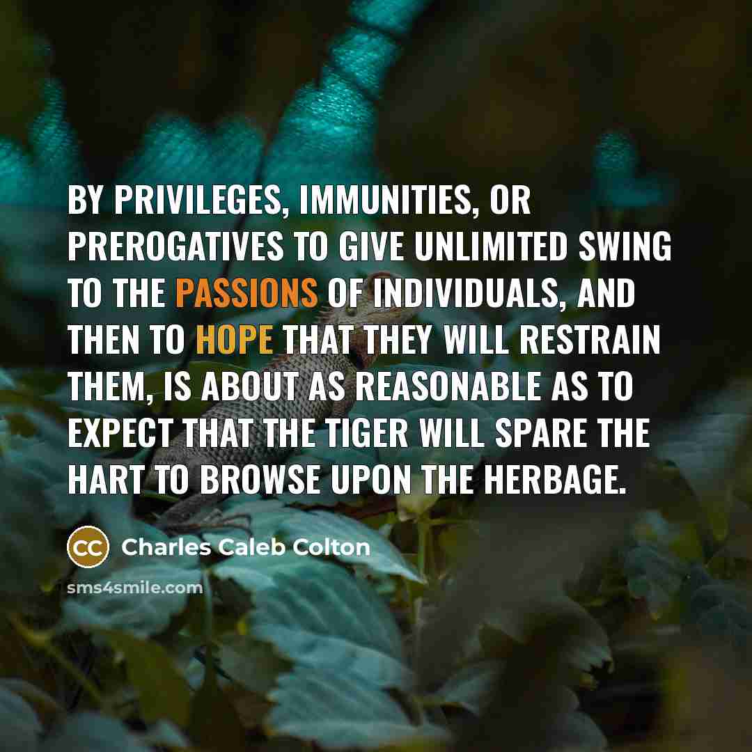 “By privileges, immunities, or prerogatives to give unlimited swing to the passions of individuals, and then to hope that they will restrain them, is about as reasonable as to expect that the tiger will spare the hart to browse upon the herbage.” quote by Charles Caleb Colton