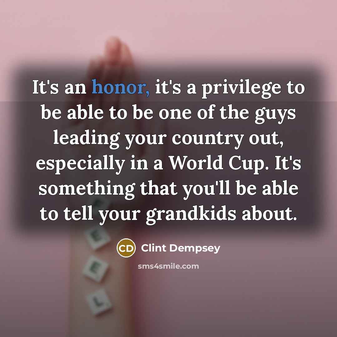 “It's an honor, it's a privilege to be able to be one of the guys leading your country out, especially in a World Cup. It's something that you'll be able to tell your grandkids about.” quote by Clint Dempsey