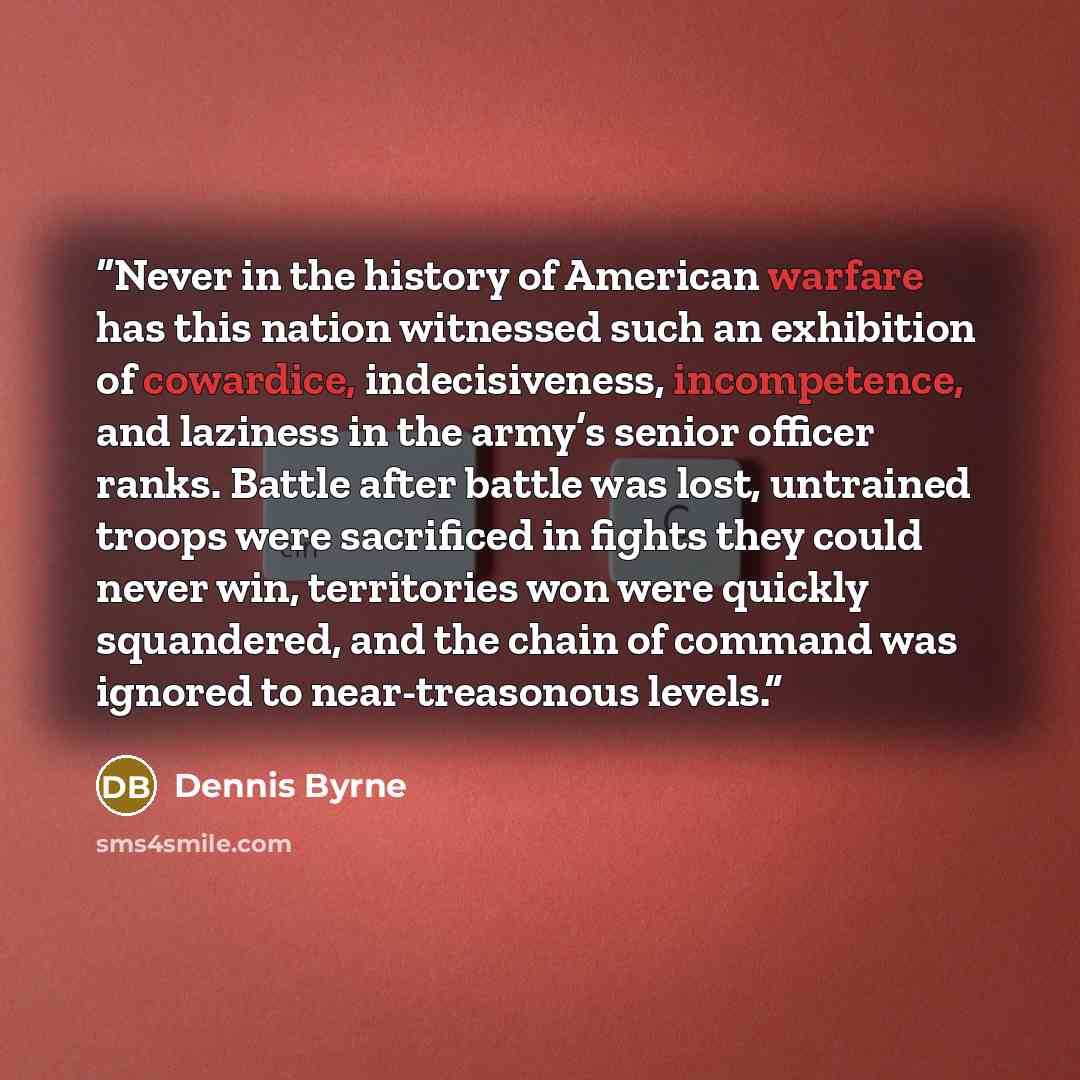 “Never in the history of American warfare has this nation witnessed such an exhibition of cowardice, indecisiveness, incompetence, and laziness in the army’s senior officer ranks. Battle after battle was lost, untrained troops were sacrificed in fights they could never win, territories won were…” quote by Dennis Byrne