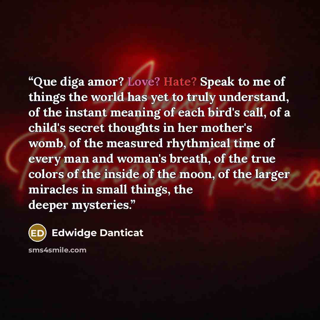 “Que diga amor? Love? Hate? Speak to me of things the world has yet to truly understand, of the instant meaning of each bird's call, of a child's secret thoughts in her mother's womb, of the measured rhythmical time of every man and woman's breath, of the true colors of the inside of the moon, of…” quote by Edwidge Danticat