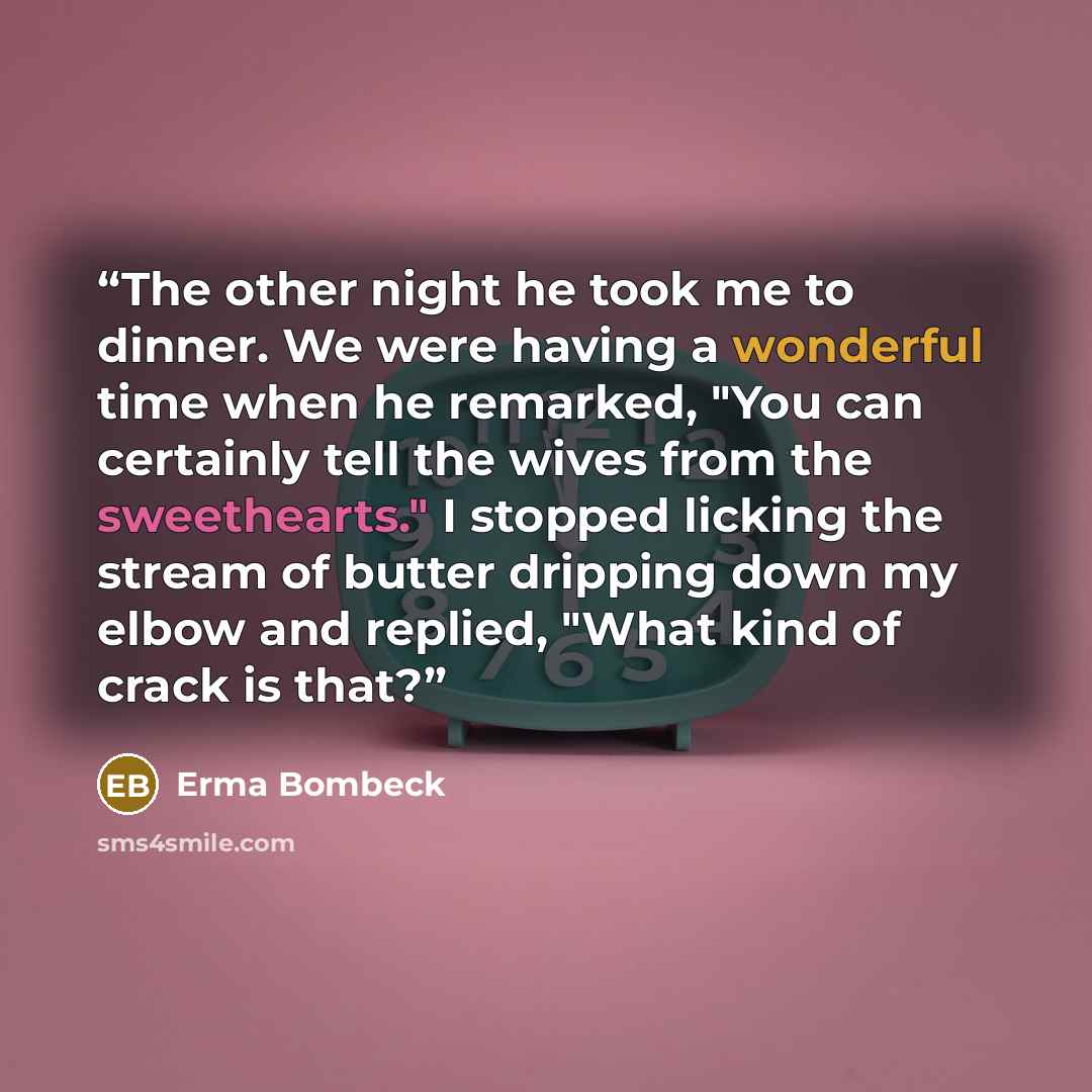 “The other night he took me to dinner. We were having a wonderful time when he remarked, "You can certainly tell the wives from the sweethearts." I stopped licking the stream of butter dripping down my elbow and replied, "What kind of crack is that?” quote by Erma Bombeck
