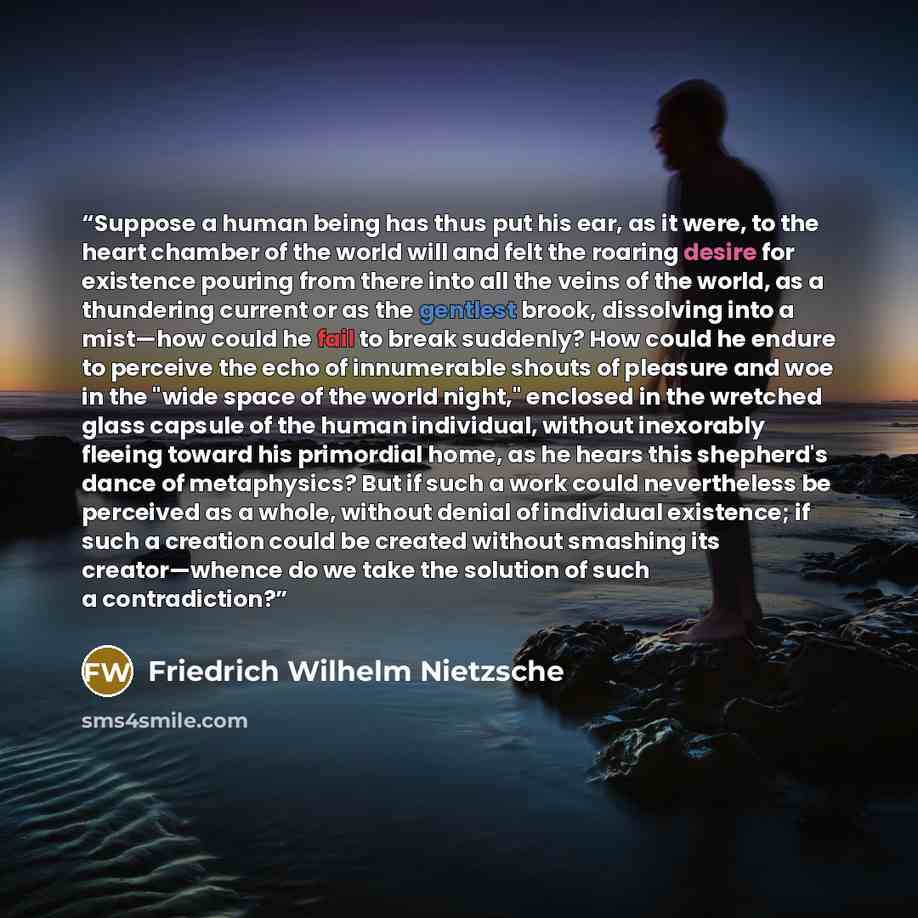 “Suppose a human being has thus put his ear, as it were, to the heart chamber of the world will and felt the roaring desire for existence pouring from there into all the veins of the world, as a thundering current or as the gentlest brook, dissolving into a mist—how could he fail to break suddenly?…” quote by Friedrich Wilhelm Nietzsche