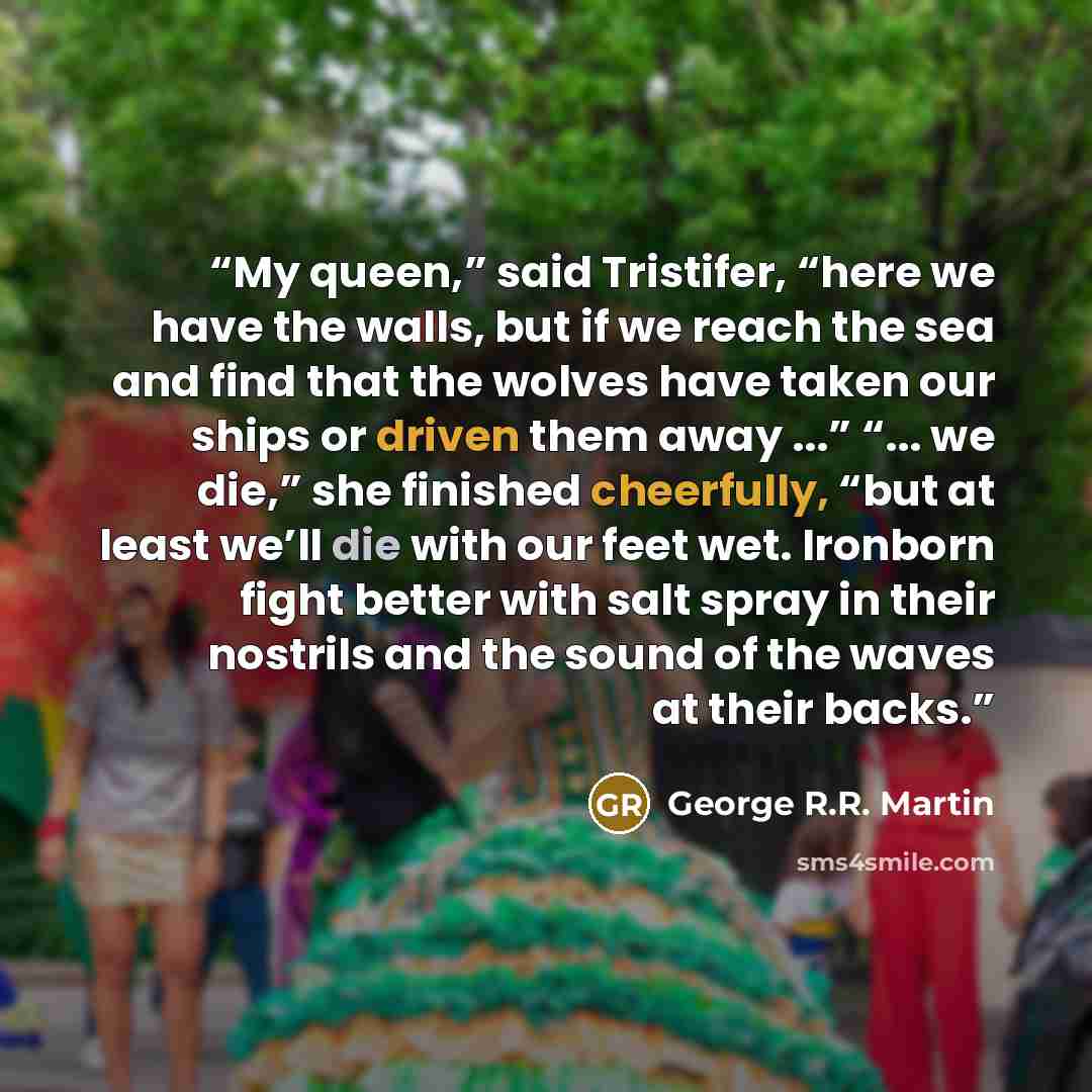 “My queen,” said Tristifer, “here we have the walls, but if we reach the sea and find that the wolves have taken our ships or driven them away ...” “... we die,” she finished cheerfully, “but at least we’ll die with our feet wet. Ironborn fight better with salt spray in their nostrils and the sound…” quote by George R.R. Martin