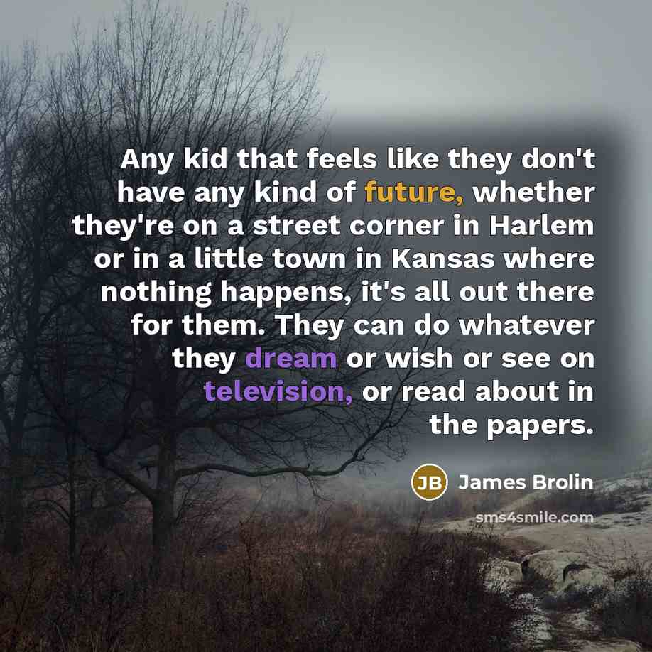 “Any kid that feels like they don't have any kind of future, whether they're on a street corner in Harlem or in a little town in Kansas where nothing happens, it's all out there for them. They can do whatever they dream or wish or see on television, or read about in the papers.” quote by James Brolin