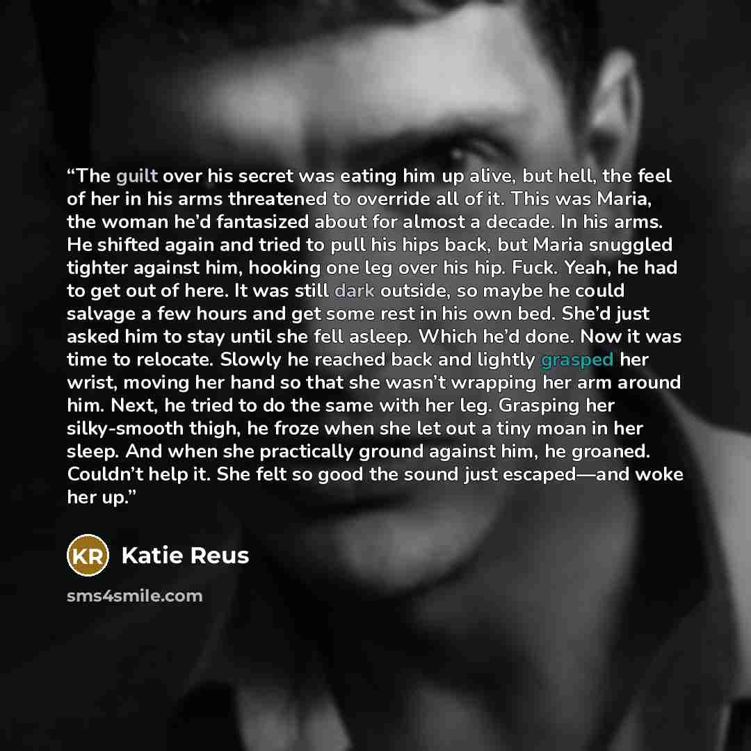 “The guilt over his secret was eating him up alive, but hell, the feel of her in his arms threatened to override all of it. This was Maria, the woman he’d fantasized about for almost a decade. In his arms. He shifted again and tried to pull his hips back, but Maria snuggled tighter against him…” quote by Katie Reus