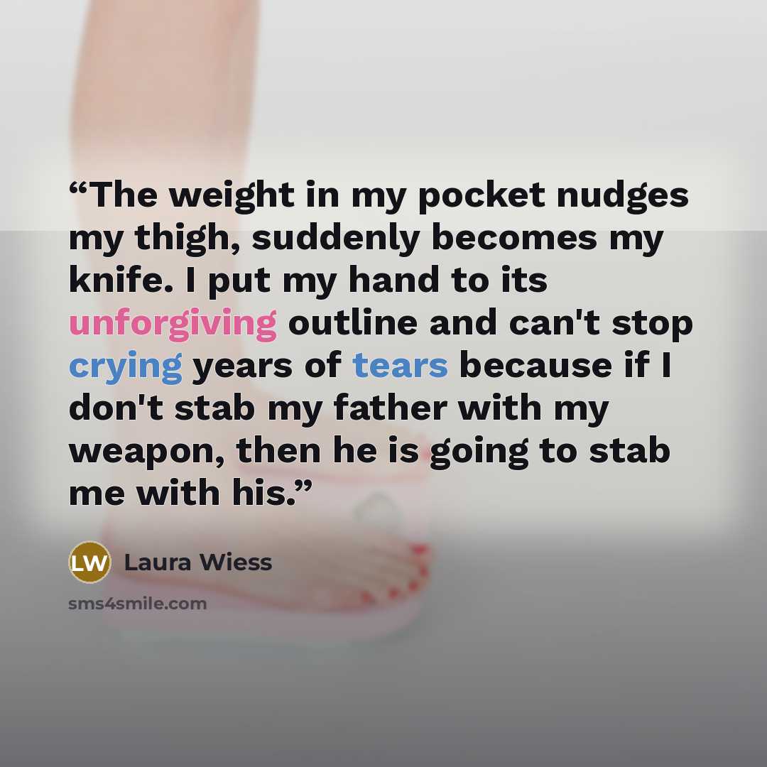 “The weight in my pocket nudges my thigh, suddenly becomes my knife. I put my hand to its unforgiving outline and can't stop crying years of tears because if I don't stab my father with my weapon, then he is going to stab me with his.” quote by Laura Wiess
