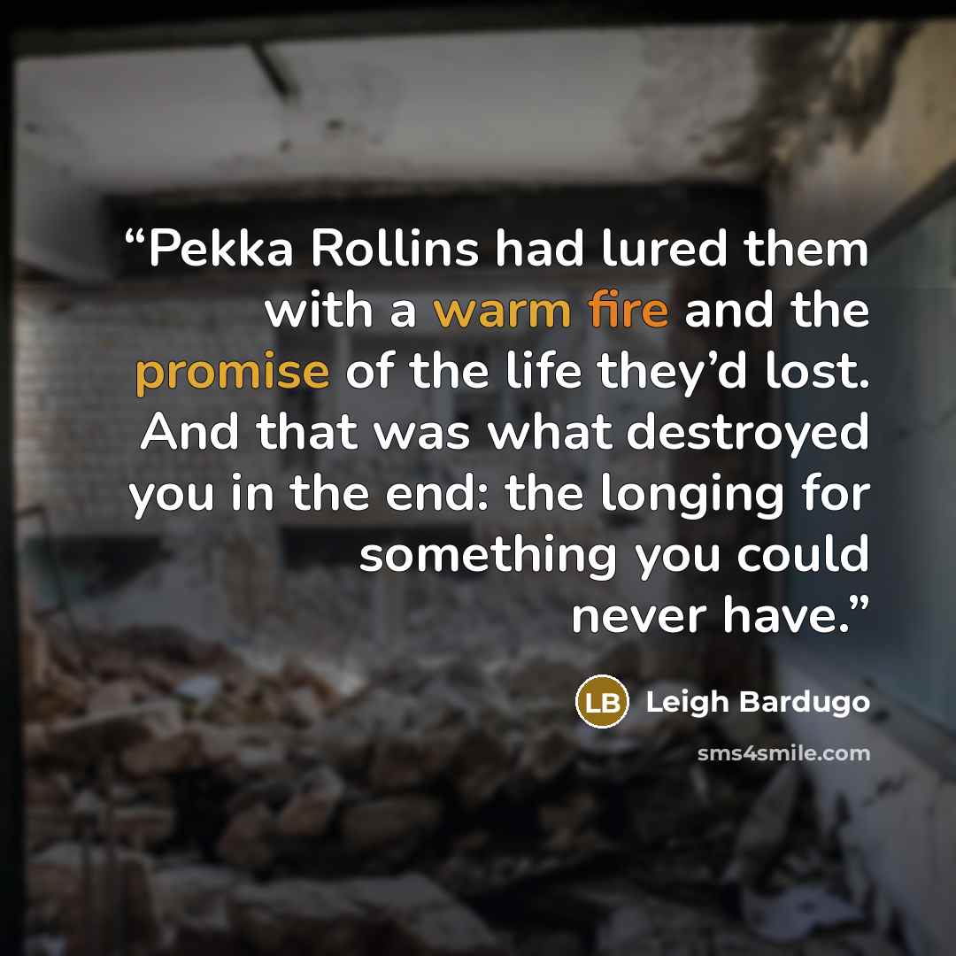 “Pekka Rollins had lured them with a warm fire and the promise of the life they’d lost. And that was what destroyed you in the end: the longing for something you could never have.” quote by Leigh Bardugo