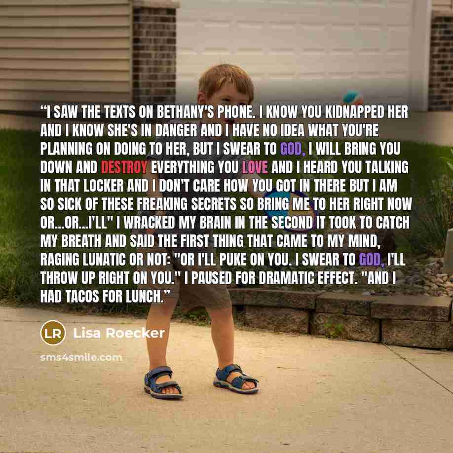 “I saw the texts on Bethany's phone. I know you kidnapped her and I know she's in danger and I have no idea what you're planning on doing to her, but I swear to God, I will bring you down and destroy everything you love and I heard you talking in that locker and I don't care how you got in there…” quote by Lisa Roecker