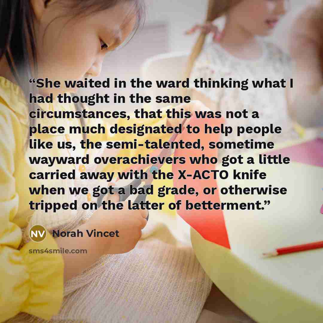 “She waited in the ward thinking what I had thought in the same circumstances, that this was not a place much designated to help people like us, the semi-talented, sometime wayward overachievers who got a little carried away with the X-ACTO knife when we got a bad grade, or otherwise tripped on the…” quote by Norah Vincet