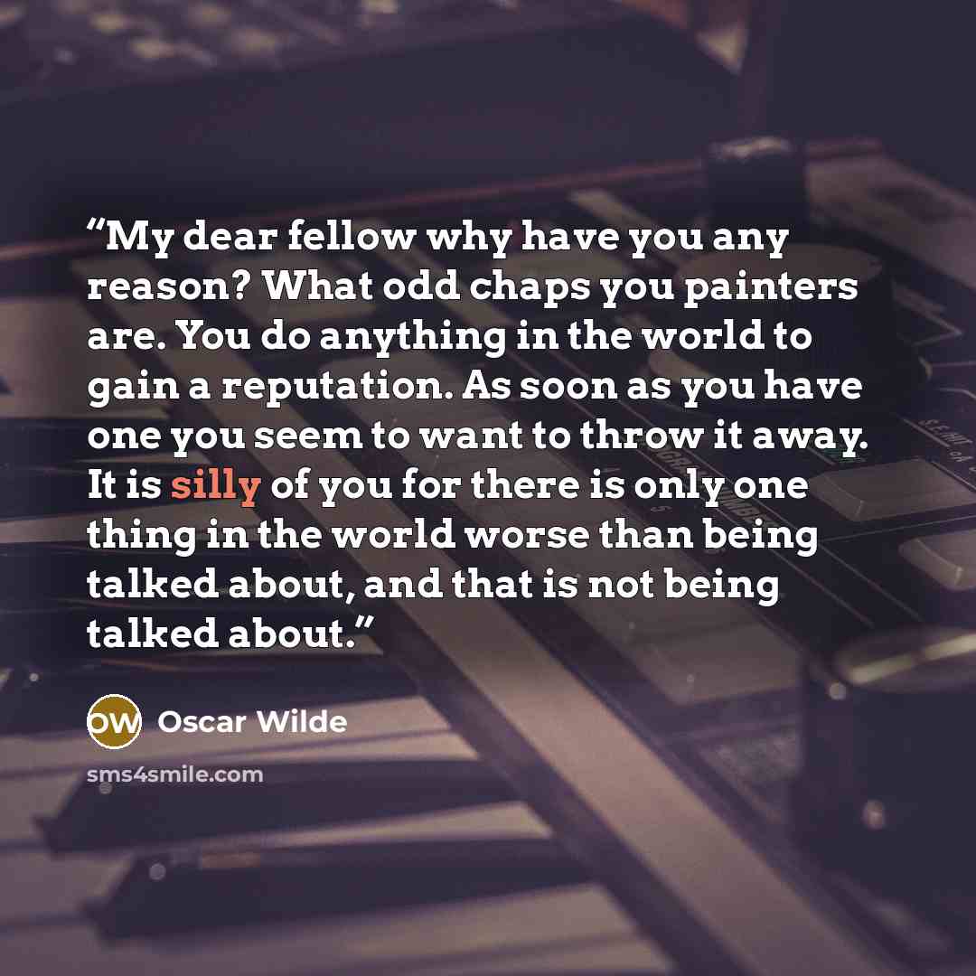 “My dear fellow why have you any reason? What odd chaps you painters are. You do anything in the world to gain a reputation. As soon as you have one you seem to want to throw it away. It is silly of you for there is only one thing in the world worse than being talked about, and that is not being…” quote by Oscar Wilde