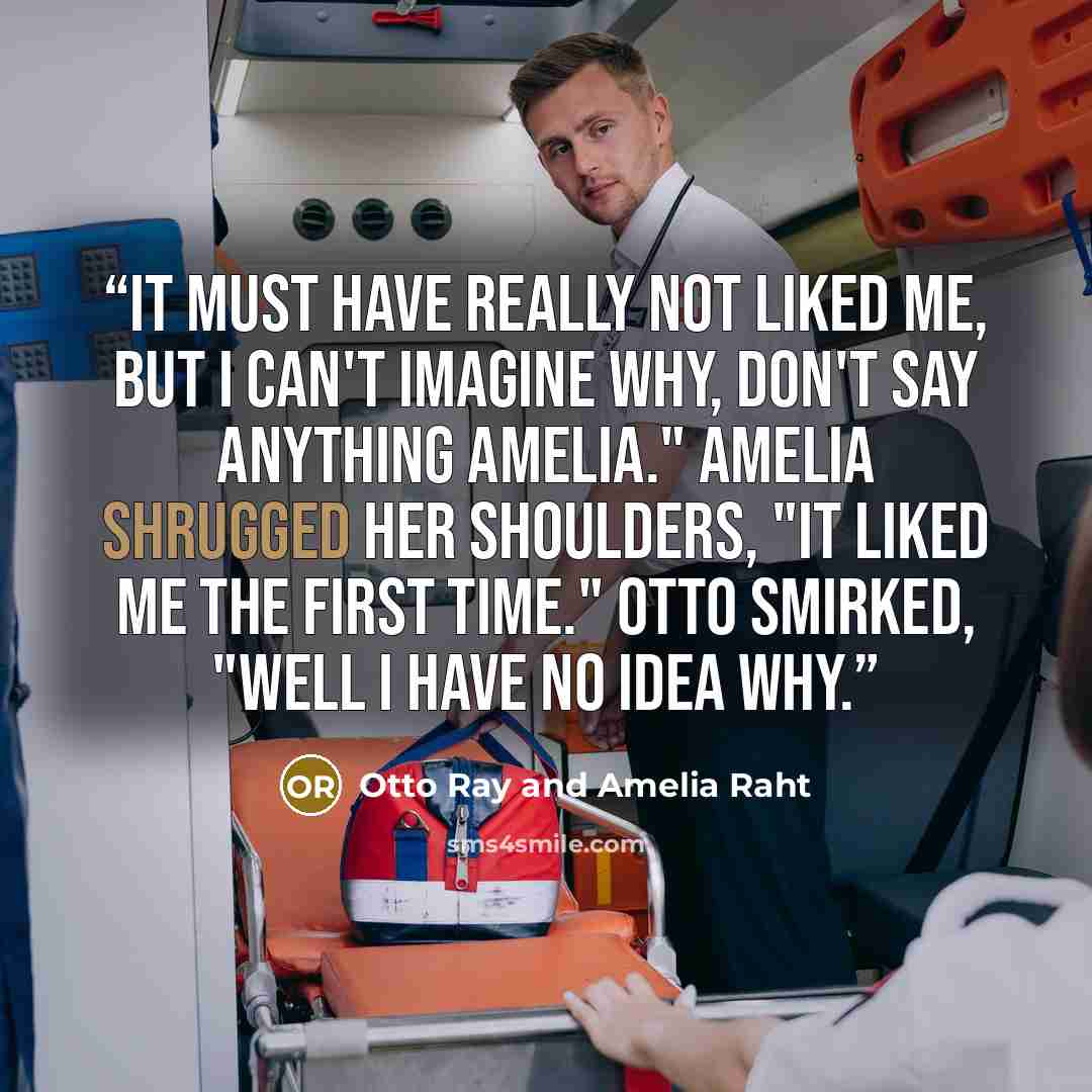 “It must have really not liked me, but I can't imagine why, don't say anything Amelia." Amelia shrugged her shoulders, "It liked me the first time." Otto smirked, "Well I have no idea why.” quote by Otto Ray and Amelia Raht